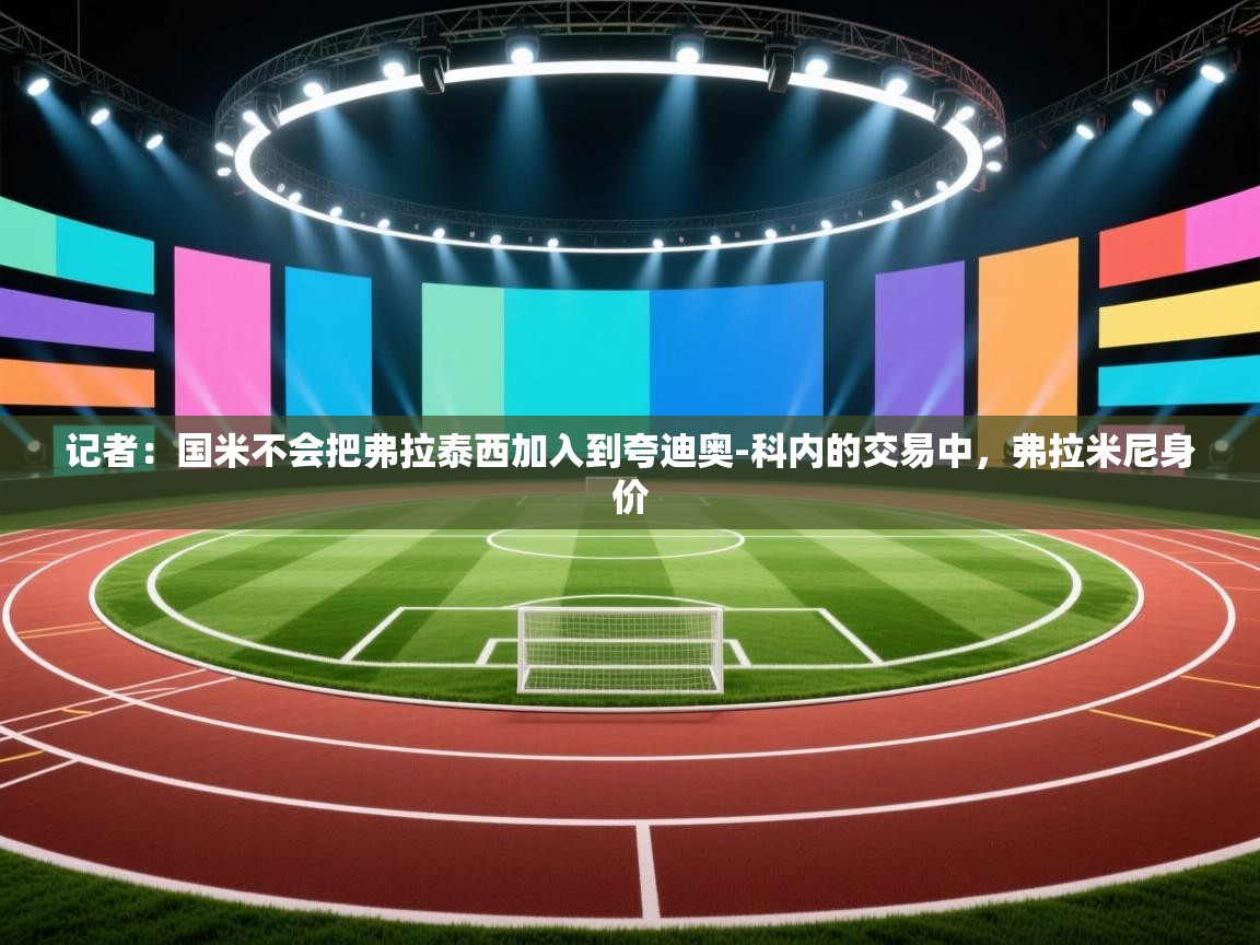 爱游戏娱乐平台信誉好16-记者:国米不会把弗拉泰西加入到夸迪奥-科内的交易中,弗拉米尼身价 第1张
