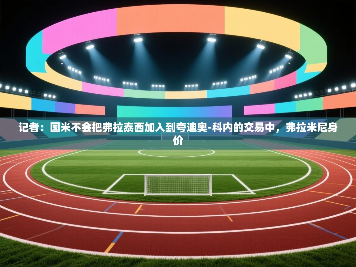 爱游戏娱乐平台信誉好16-记者:国米不会把弗拉泰西加入到夸迪奥-科内的交易中,弗拉米尼身价 第3张