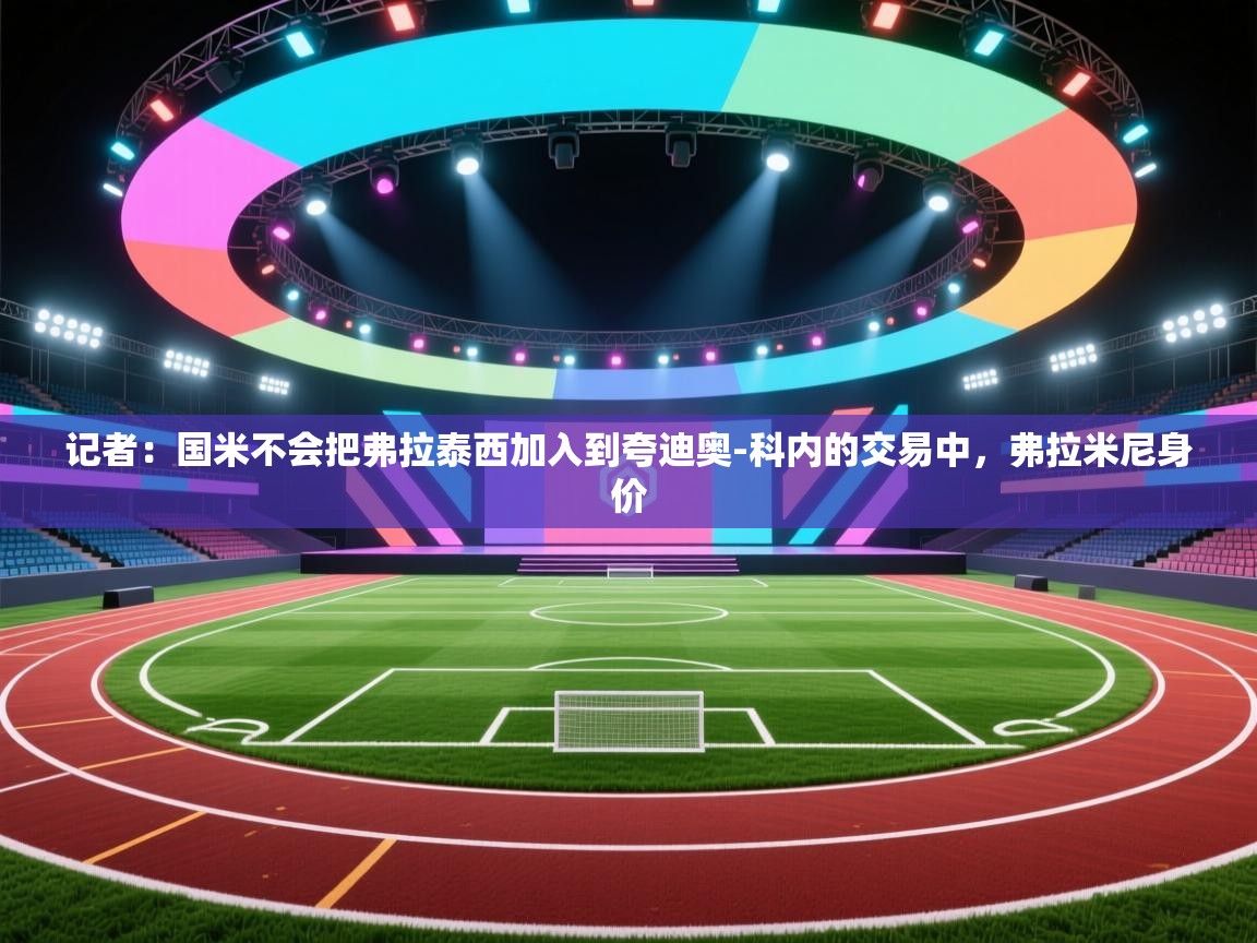 爱游戏娱乐平台信誉好16-记者:国米不会把弗拉泰西加入到夸迪奥-科内的交易中,弗拉米尼身价 第4张