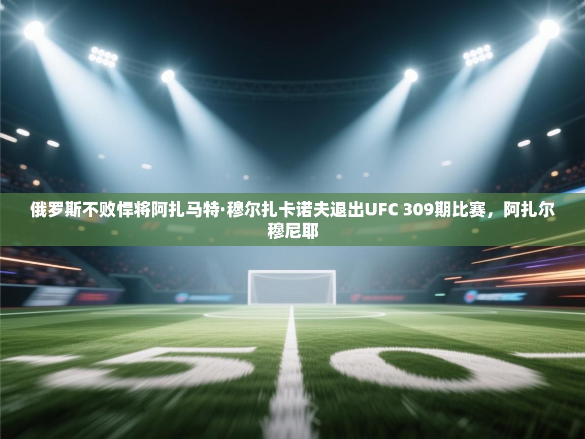 爱游戏体育官网-俄罗斯不败悍将阿扎马特·穆尔扎卡诺夫退出UFC 309期比赛,阿扎尔穆尼耶 第2张