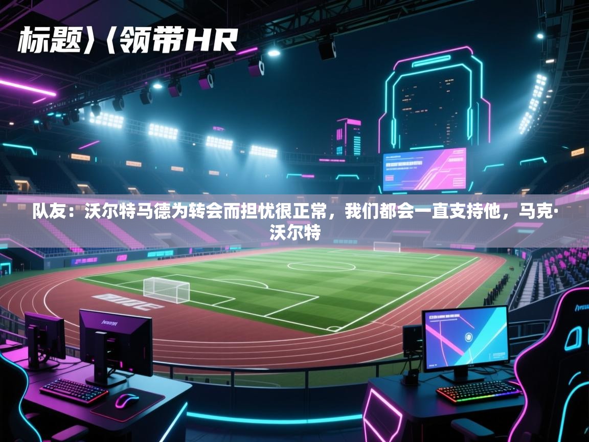 爱游戏官网-队友:沃尔特马德为转会而担忧很正常,我们都会一直支持他,马克·沃尔特 第2张