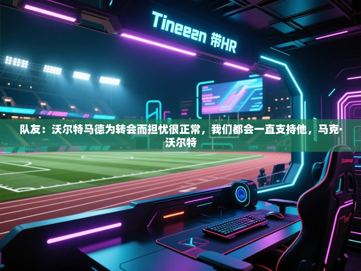 爱游戏官网-队友:沃尔特马德为转会而担忧很正常,我们都会一直支持他,马克·沃尔特 第3张