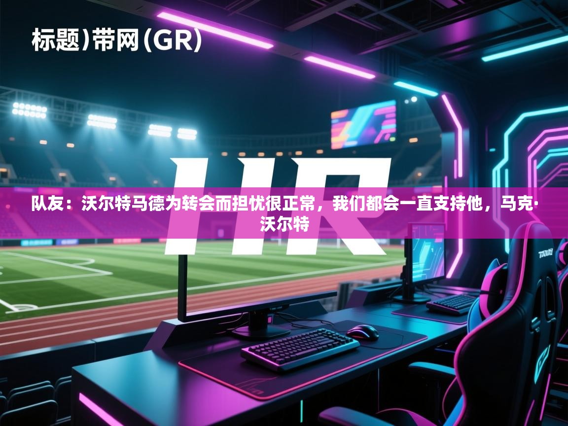 爱游戏官网-队友:沃尔特马德为转会而担忧很正常,我们都会一直支持他,马克·沃尔特 第4张
